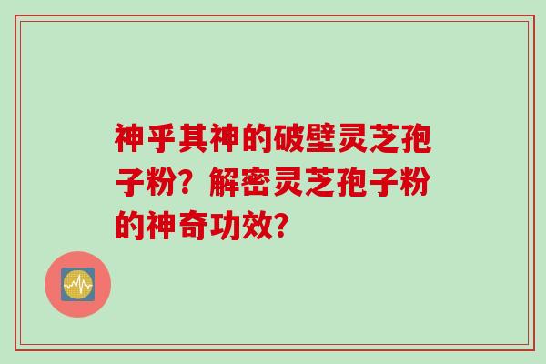 神乎其神的破壁灵芝孢子粉?解密灵芝孢子粉的神奇功效? 神乎其神的破壁灵芝孢子粉?解密灵芝孢子粉的神奇功效?