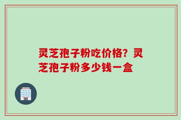 灵芝孢子粉吃价格？灵芝孢子粉多少钱一盒