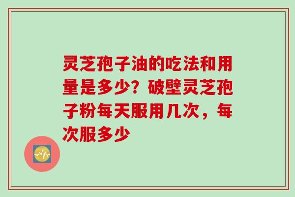 灵芝孢子油的吃法和用量是多少？破壁灵芝孢子粉每天服用几次，每次服多少