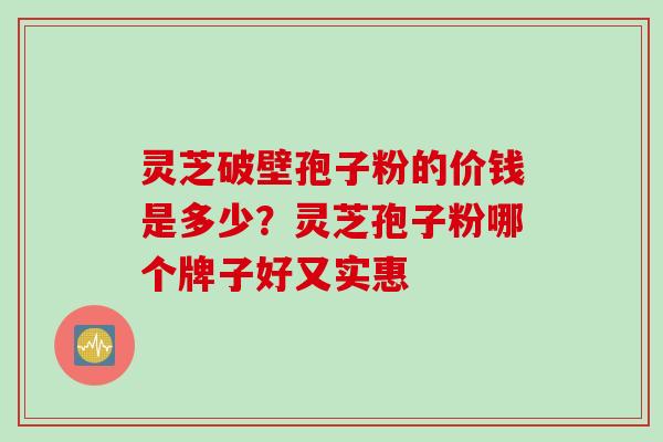 灵芝破壁孢子粉的价钱是多少？灵芝孢子粉哪个牌子好又实惠