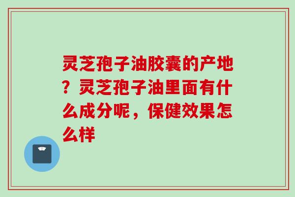 灵芝孢子油胶囊的产地？灵芝孢子油里面有什么成分呢，保健效果怎么样