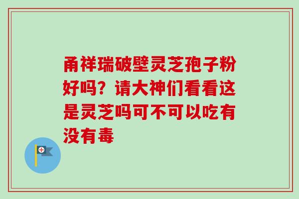 甬祥瑞破壁灵芝孢子粉好吗？请大神们看看这是灵芝吗可不可以吃有没有毒