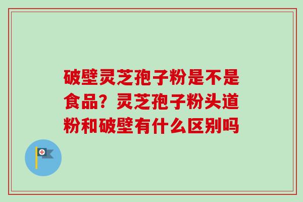破壁灵芝孢子粉是不是食品？灵芝孢子粉头道粉和破壁有什么区别吗
