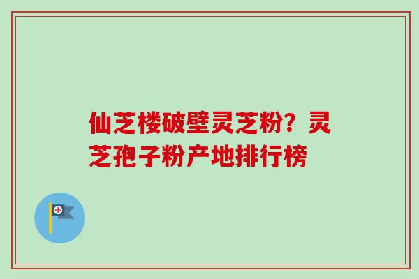 仙芝楼破壁灵芝粉？灵芝孢子粉产地排行榜