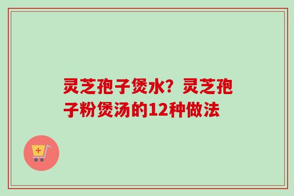 灵芝孢子煲水?灵芝孢子粉煲汤的12种做法 灵芝孢子煲水?灵芝孢子粉煲汤的12种做法