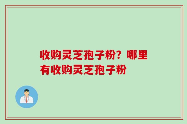 收购灵芝孢子粉？哪里有收购灵芝孢子粉
