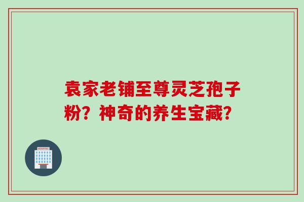 袁家老铺至尊灵芝孢子粉？神奇的养生宝藏？