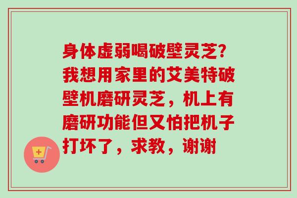 身体虚弱喝破壁灵芝？我想用家里的艾美特破壁机磨研灵芝，机上有磨研功能但又怕把机子打坏了，求教，谢谢