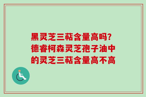 黑灵芝三萜含量高吗？德睿柯森灵芝孢子油中的灵芝三萜含量高不高