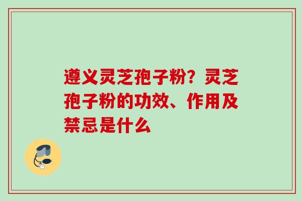 遵义灵芝孢子粉？灵芝孢子粉的功效、作用及禁忌是什么