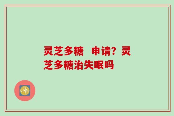 灵芝多糖  申请？灵芝多糖治失眠吗