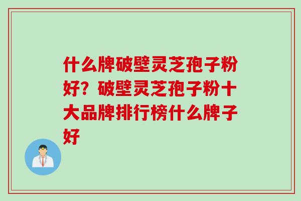 什么牌破壁灵芝孢子粉好？破壁灵芝孢子粉十大品牌排行榜什么牌子好