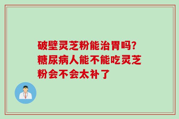 破壁灵芝粉能治胃吗？糖尿病人能不能吃灵芝粉会不会太补了