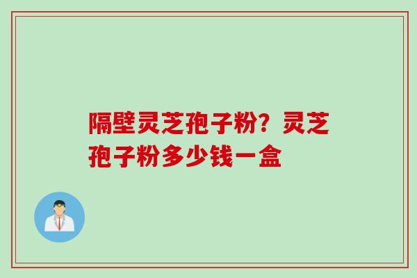 隔壁灵芝孢子粉？灵芝孢子粉多少钱一盒