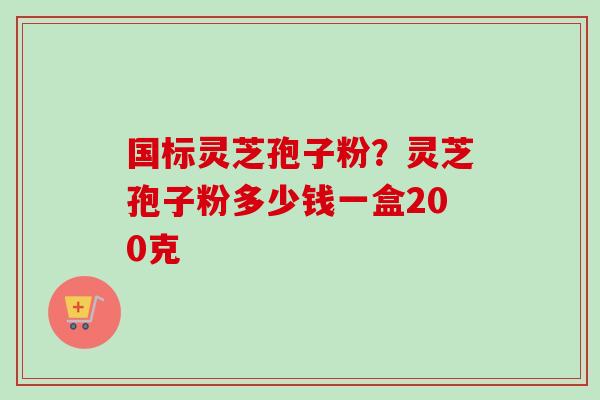 国标灵芝孢子粉？灵芝孢子粉多少钱一盒200克