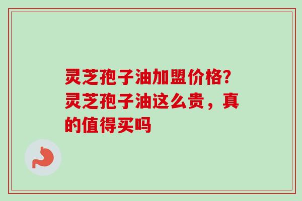 灵芝孢子油加盟价格？灵芝孢子油这么贵，真的值得买吗