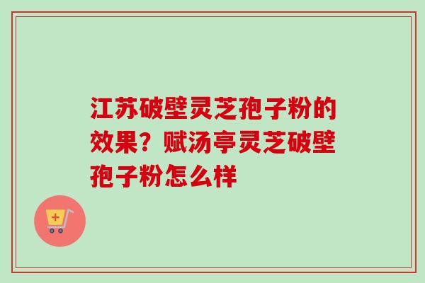 江苏破壁灵芝孢子粉的效果？赋汤亭灵芝破壁孢子粉怎么样