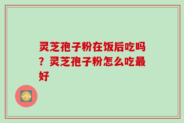 灵芝孢子粉在饭后吃吗？灵芝孢子粉怎么吃最好