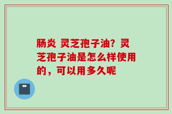 肠炎 灵芝孢子油？灵芝孢子油是怎么样使用的，可以用多久呢