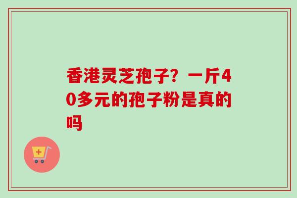 香港灵芝孢子?一斤40多元的孢子粉是真的吗 香港灵芝孢子?一斤40多元的孢子粉是真的吗