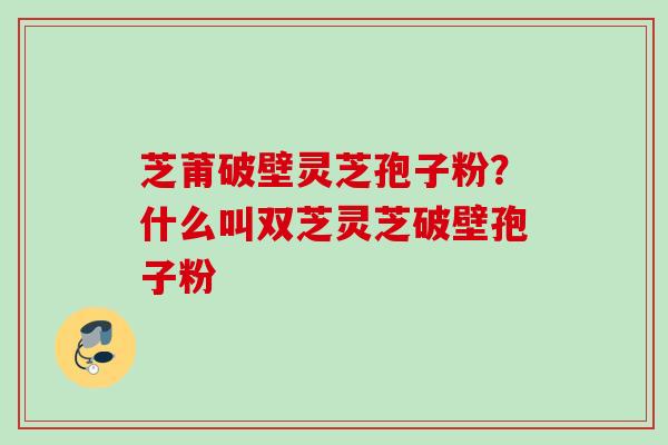 芝莆破壁灵芝孢子粉？什么叫双芝灵芝破壁孢子粉