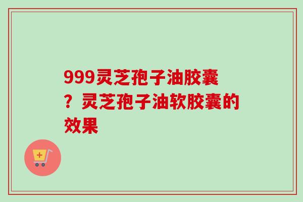 999灵芝孢子油胶囊？灵芝孢子油软胶囊的效果