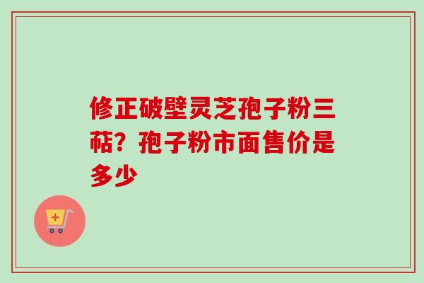 修正破壁灵芝孢子粉三萜？孢子粉市面售价是多少