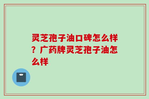 灵芝孢子油口碑怎么样？广药牌灵芝孢子油怎么样