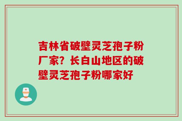 吉林省破壁灵芝孢子粉厂家？长白山地区的破壁灵芝孢子粉哪家好
