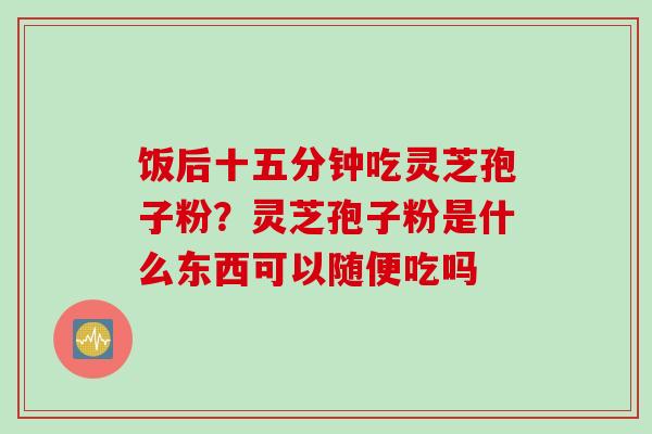 饭后十五分钟吃灵芝孢子粉？灵芝孢子粉是什么东西可以随便吃吗