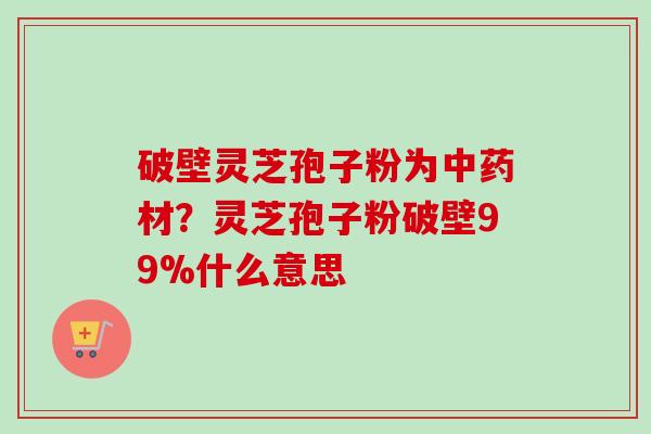 破壁灵芝孢子粉为中药材？灵芝孢子粉破壁99%什么意思