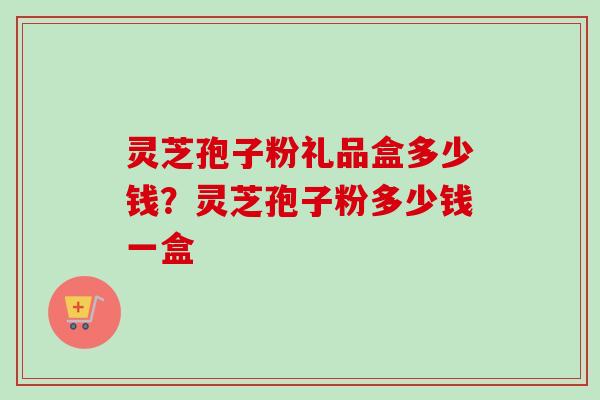 灵芝孢子粉礼品盒多少钱？灵芝孢子粉多少钱一盒