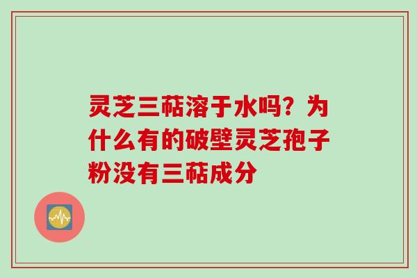 灵芝三萜溶于水吗？为什么有的破壁灵芝孢子粉没有三萜成分