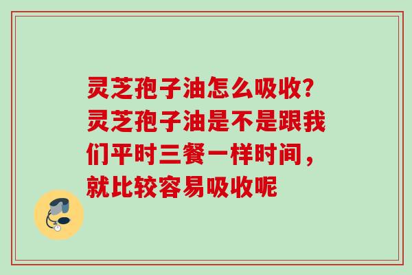 灵芝孢子油怎么吸收？灵芝孢子油是不是跟我们平时三餐一样时间，就比较容易吸收呢