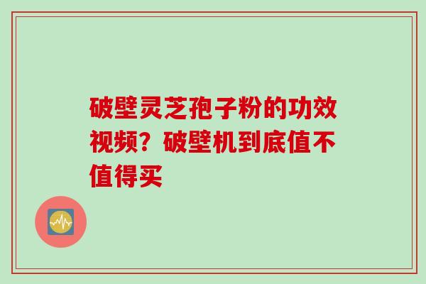 破壁灵芝孢子粉的功效视频？破壁机到底值不值得买