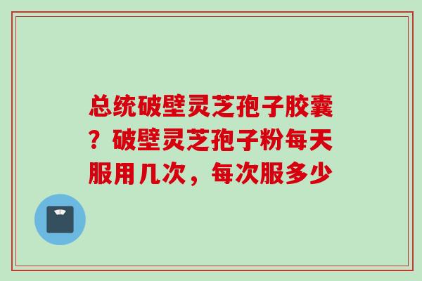 总统破壁灵芝孢子胶囊？破壁灵芝孢子粉每天服用几次，每次服多少