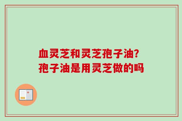 血灵芝和灵芝孢子油？孢子油是用灵芝做的吗