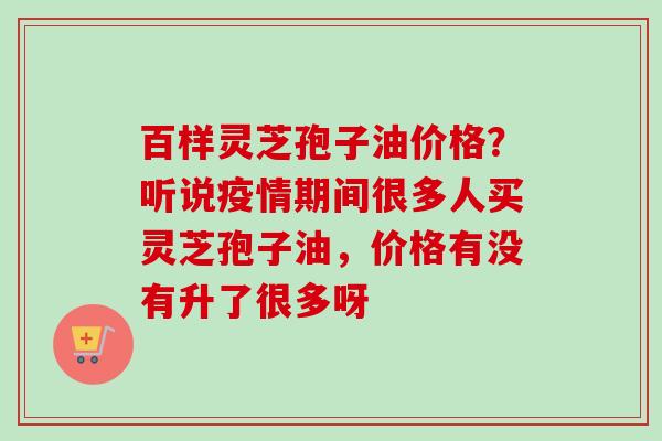 百样灵芝孢子油价格？听说疫情期间很多人买灵芝孢子油，价格有没有升了很多呀