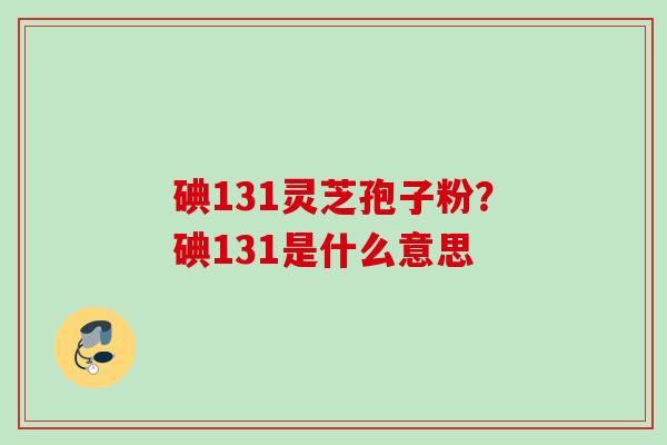 碘131灵芝孢子粉？碘131是什么意思