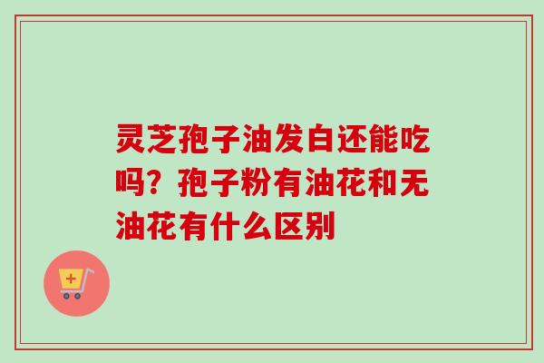 灵芝孢子油发白还能吃吗？孢子粉有油花和无油花有什么区别