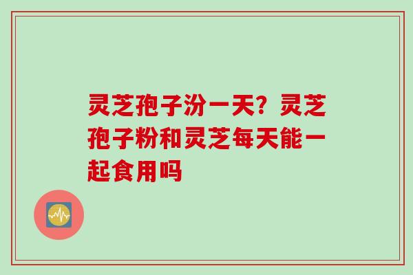 灵芝孢子汾一天？灵芝孢子粉和灵芝每天能一起食用吗