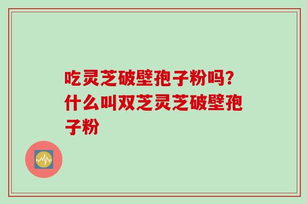 吃灵芝破壁孢子粉吗？什么叫双芝灵芝破壁孢子粉