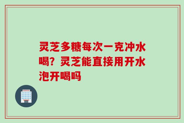 灵芝多糖每次一克冲水喝？灵芝能直接用开水泡开喝吗