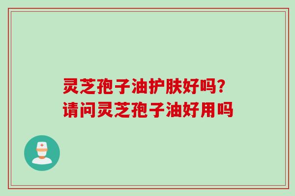 灵芝孢子油护肤好吗？请问灵芝孢子油好用吗