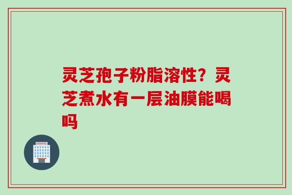 灵芝孢子粉脂溶性？灵芝煮水有一层油膜能喝吗