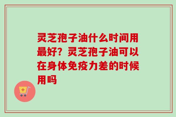 灵芝孢子油什么时间用最好？灵芝孢子油可以在身体免疫力差的时候用吗