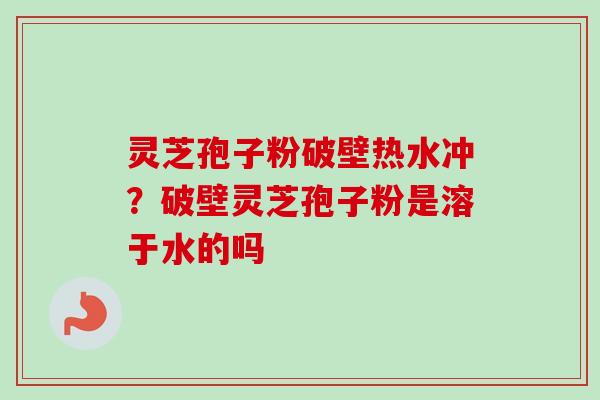 灵芝孢子粉破壁热水冲？破壁灵芝孢子粉是溶于水的吗