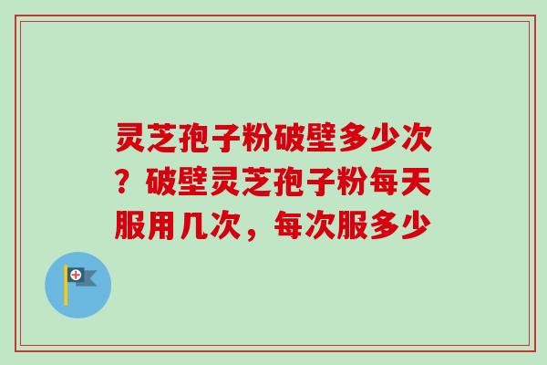 灵芝孢子粉破壁多少次？破壁灵芝孢子粉每天服用几次，每次服多少