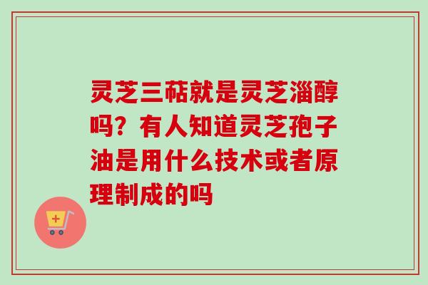 灵芝三萜就是灵芝淄醇吗?有人知道灵芝孢子油是用什么技术或者原理制成的吗 灵芝三萜就是灵芝淄醇吗?有人知道灵芝孢子油是用什么技术或者原理制成的吗