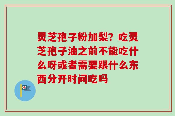 灵芝孢子粉加梨？吃灵芝孢子油之前不能吃什么呀或者需要跟什么东西分开时间吃吗